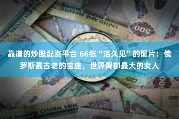 靠谱的炒股配资平台 66张“活久见”的图片：俄罗斯最古老的宝座，世界臀部最大的女人