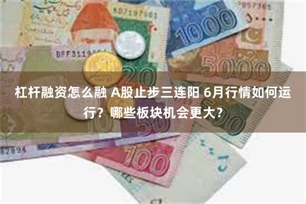 杠杆融资怎么融 A股止步三连阳 6月行情如何运行？哪些板块机会更大？