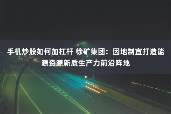 手机炒股如何加杠杆 徐矿集团：因地制宜打造能源资源新质生产力前沿阵地