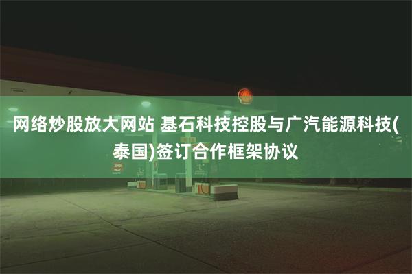 网络炒股放大网站 基石科技控股与广汽能源科技(泰国)签订合作框架协议