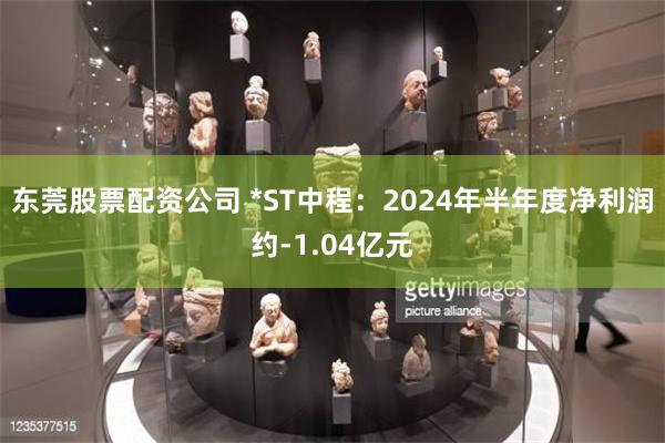 东莞股票配资公司 *ST中程：2024年半年度净利润约-1.04亿元