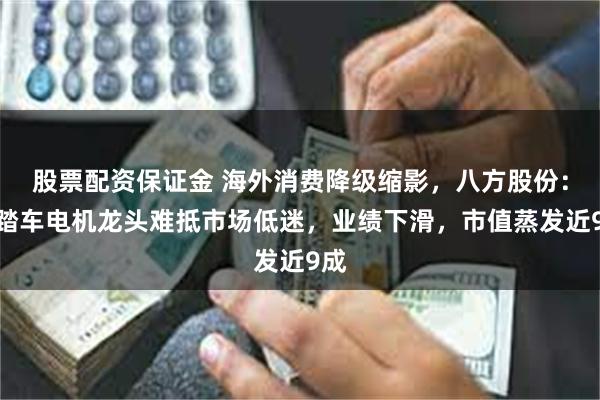 股票配资保证金 海外消费降级缩影，八方股份：电踏车电机龙头难抵市场低迷，业绩下滑，市值蒸发近9成