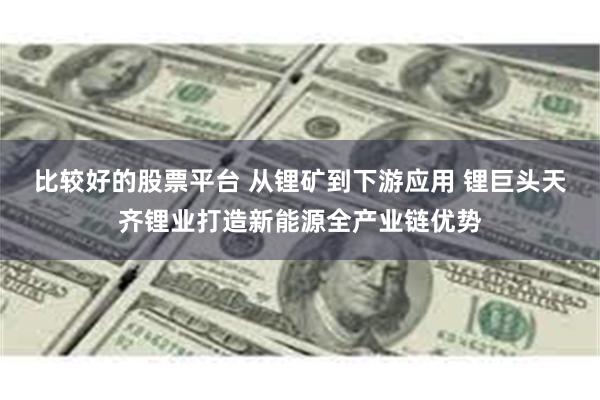 比较好的股票平台 从锂矿到下游应用 锂巨头天齐锂业打造新能源全产业链优势