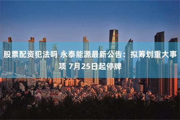 股票配资犯法吗 永泰能源最新公告：拟筹划重大事项 7月25日起停牌