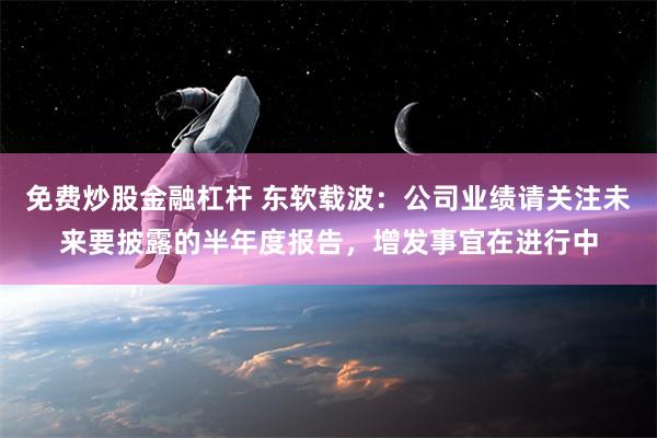 免费炒股金融杠杆 东软载波：公司业绩请关注未来要披露的半年度报告，增发事宜在进行中