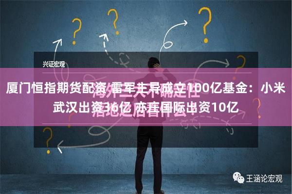 厦门恒指期货配资 雷军主导成立100亿基金：小米武汉出资36亿 亦庄国际出资10亿