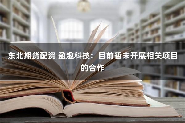 东北期货配资 盈趣科技：目前暂未开展相关项目的合作