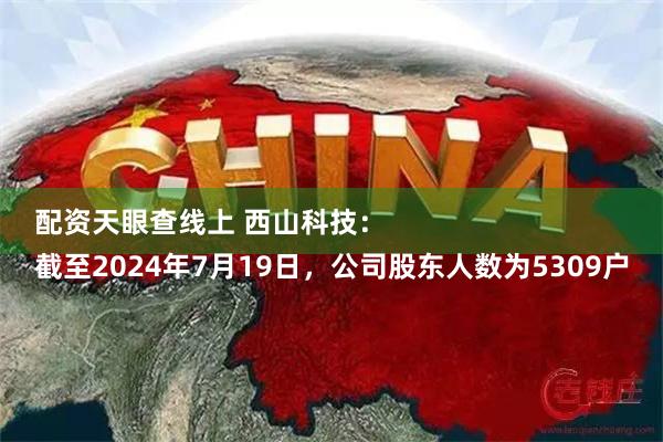 配资天眼查线上 西山科技：
截至2024年7月19日，公司股东人数为5309户