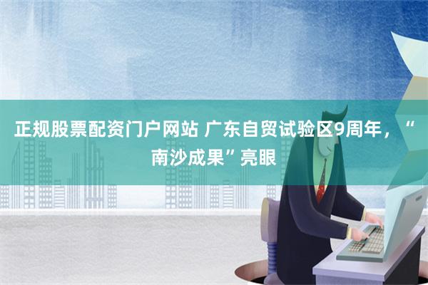 正规股票配资门户网站 广东自贸试验区9周年，“南沙成果”亮眼