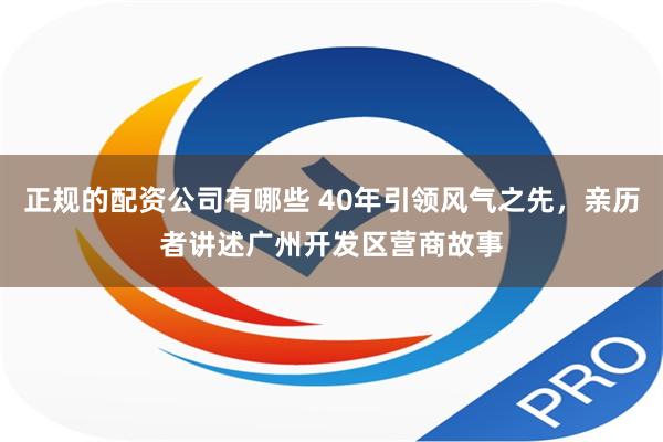 正规的配资公司有哪些 40年引领风气之先，亲历者讲述广州开发区营商故事