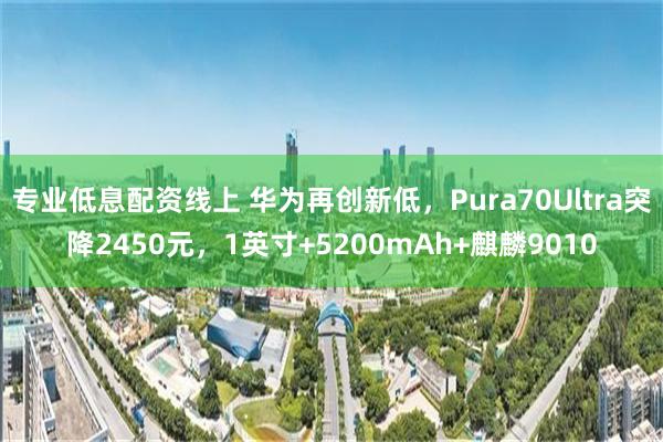 专业低息配资线上 华为再创新低，Pura70Ultra突降2450元，1英寸+5200mAh+麒麟9010