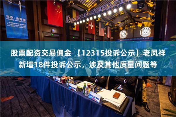 股票配资交易佣金 【12315投诉公示】老凤祥新增18件投诉公示，涉及其他质量问题等