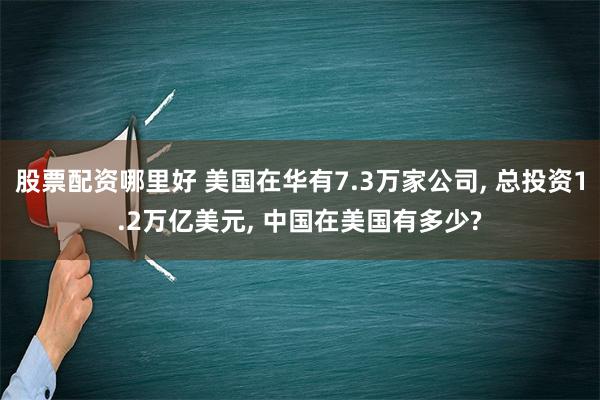 股票配资哪里好 美国在华有7.3万家公司, 总投资1.2万亿美元, 中国在美国有多少?