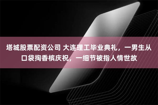 塔城股票配资公司 大连理工毕业典礼，一男生从口袋掏香槟庆祝，一细节被指人情世故