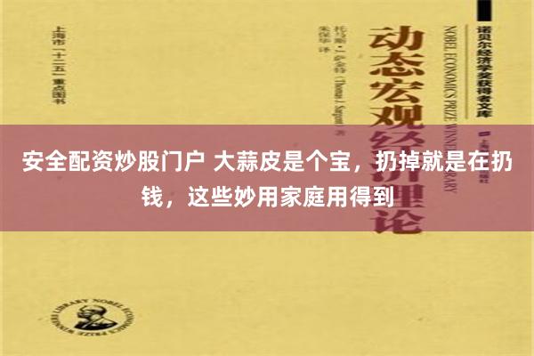 安全配资炒股门户 大蒜皮是个宝，扔掉就是在扔钱，这些妙用家庭用得到