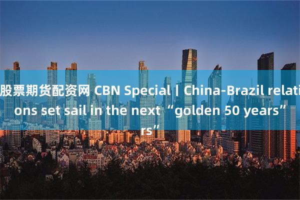 股票期货配资网 CBN Special丨China-Brazil relations set sail in the next “golden 50 years”