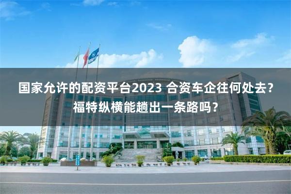 国家允许的配资平台2023 合资车企往何处去？福特纵横能趟出一条路吗？