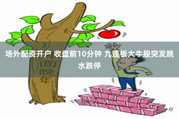 场外配资开户 收盘前10分钟 九连板大牛股突发跳水跌停