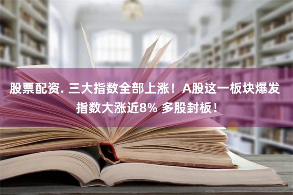 股票配资. 三大指数全部上涨！A股这一板块爆发 指数大涨近8% 多股封板！