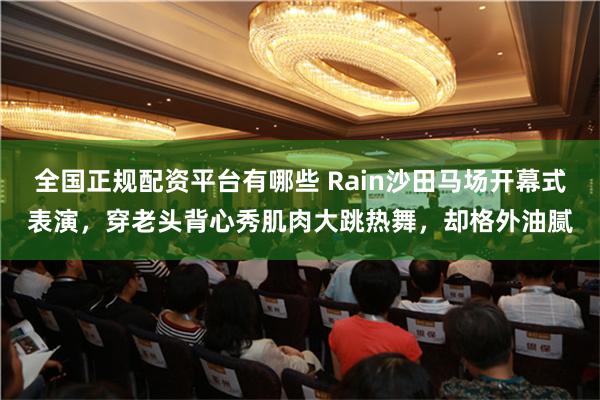 全国正规配资平台有哪些 Rain沙田马场开幕式表演，穿老头背心秀肌肉大跳热舞，却格外油腻