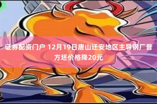 证券配资门户 12月19日唐山迁安地区主导钢厂普方坯价格降20元