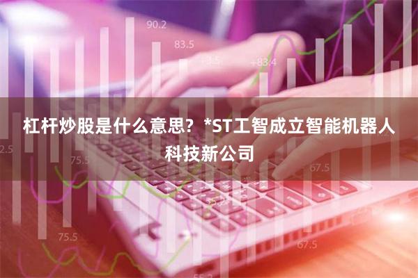 杠杆炒股是什么意思?  *ST工智成立智能机器人科技新公司