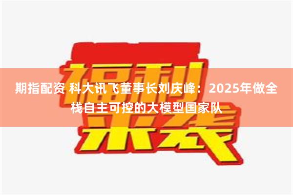 期指配资 科大讯飞董事长刘庆峰：2025年做全栈自主可控的大模型国家队