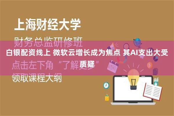 白银配资线上 微软云增长成为焦点 其AI支出大受质疑